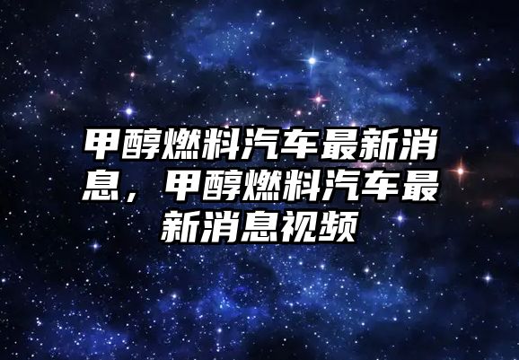 甲醇燃料汽車最新消息，甲醇燃料汽車最新消息視頻