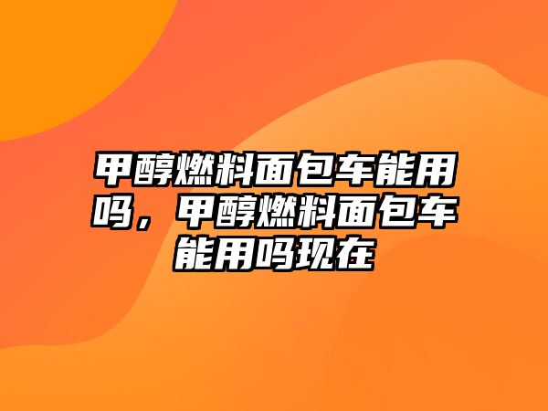 甲醇燃料面包車能用嗎，甲醇燃料面包車能用嗎現(xiàn)在