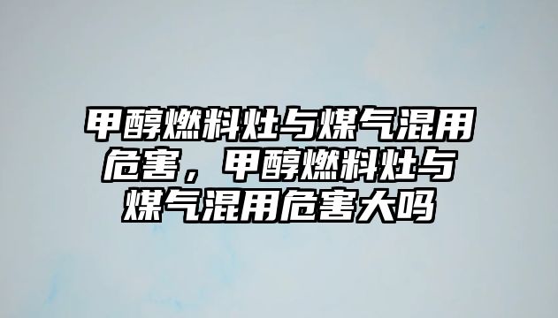 甲醇燃料灶與煤氣混用危害，甲醇燃料灶與煤氣混用危害大嗎