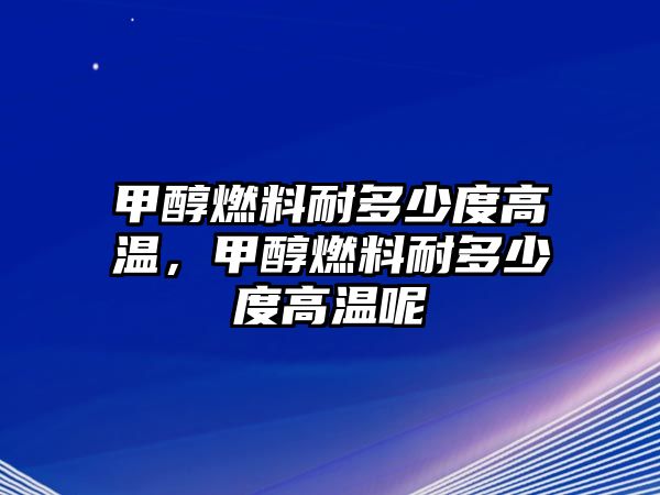 甲醇燃料耐多少度高溫，甲醇燃料耐多少度高溫呢