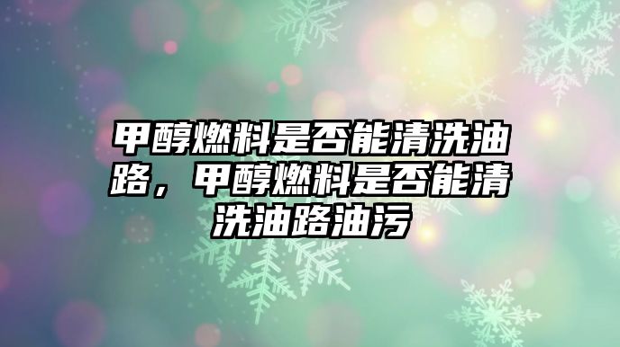 甲醇燃料是否能清洗油路，甲醇燃料是否能清洗油路油污