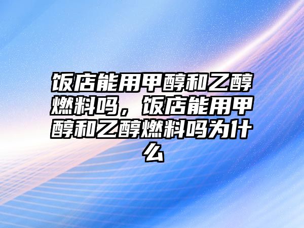 飯店能用甲醇和乙醇燃料嗎，飯店能用甲醇和乙醇燃料嗎為什么