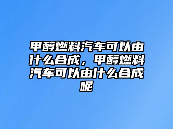 甲醇燃料汽車可以由什么合成，甲醇燃料汽車可以由什么合成呢