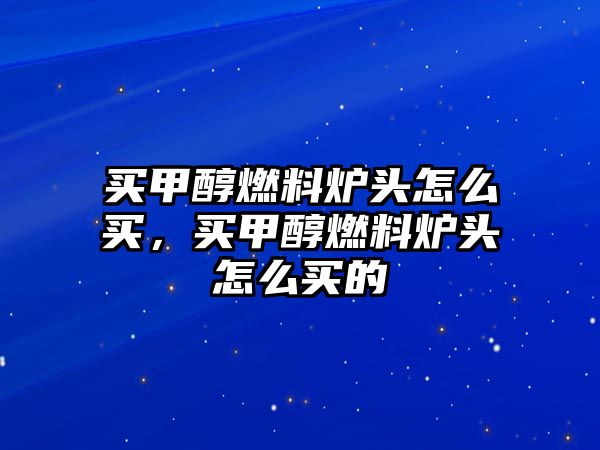 買甲醇燃料爐頭怎么買，買甲醇燃料爐頭怎么買的