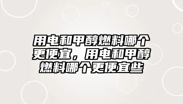 用電和甲醇燃料哪個更便宜，用電和甲醇燃料哪個更便宜些