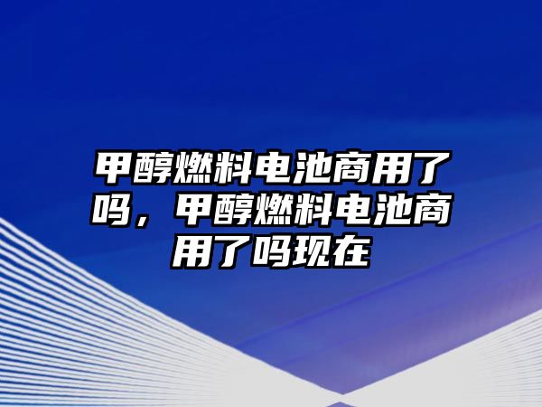 甲醇燃料電池商用了嗎，甲醇燃料電池商用了嗎現(xiàn)在