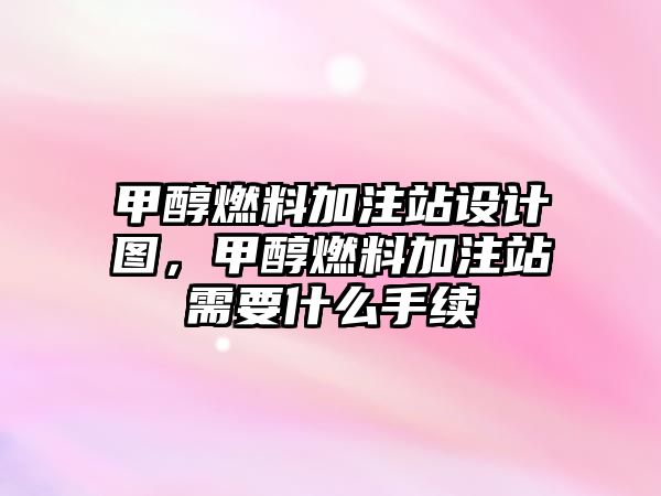 甲醇燃料加注站設(shè)計(jì)圖，甲醇燃料加注站需要什么手續(xù)