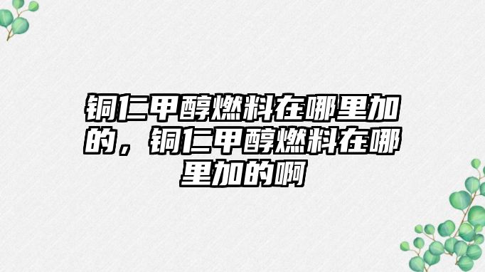 銅仁甲醇燃料在哪里加的，銅仁甲醇燃料在哪里加的啊