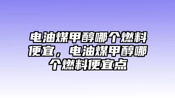 電油煤甲醇哪個(gè)燃料便宜，電油煤甲醇哪個(gè)燃料便宜點(diǎn)