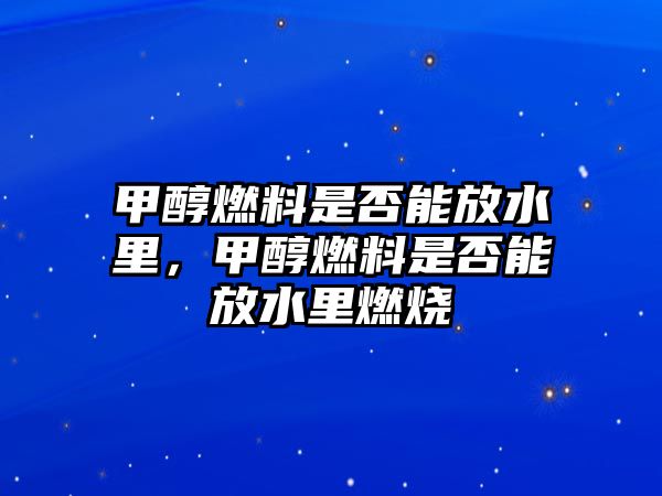 甲醇燃料是否能放水里，甲醇燃料是否能放水里燃燒