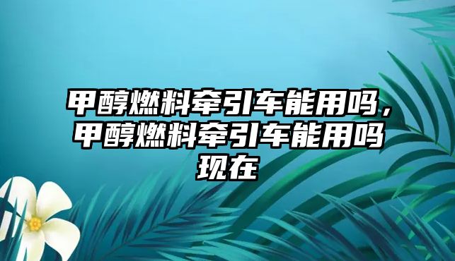 甲醇燃料牽引車能用嗎，甲醇燃料牽引車能用嗎現(xiàn)在