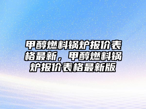 甲醇燃料鍋爐報(bào)價(jià)表格最新，甲醇燃料鍋爐報(bào)價(jià)表格最新版