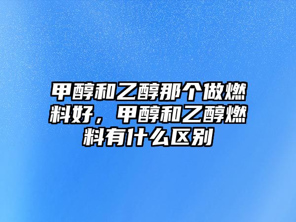 甲醇和乙醇那個做燃料好，甲醇和乙醇燃料有什么區(qū)別