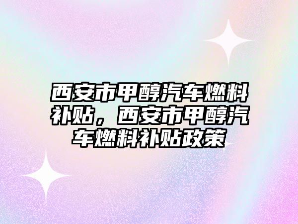 西安市甲醇汽車燃料補貼，西安市甲醇汽車燃料補貼政策