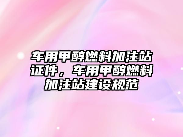 車用甲醇燃料加注站證件，車用甲醇燃料加注站建設(shè)規(guī)范