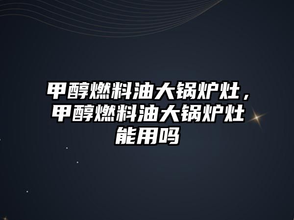 甲醇燃料油大鍋爐灶，甲醇燃料油大鍋爐灶能用嗎