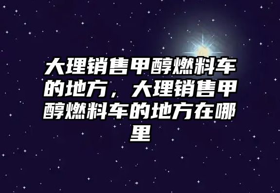 大理銷售甲醇燃料車的地方，大理銷售甲醇燃料車的地方在哪里