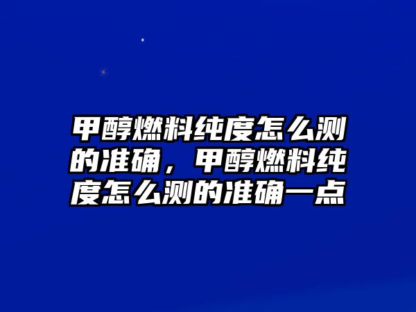 甲醇燃料純度怎么測的準確，甲醇燃料純度怎么測的準確一點