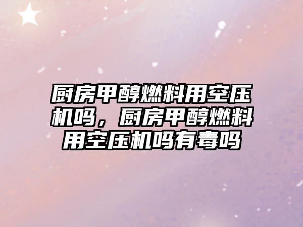 廚房甲醇燃料用空壓機嗎，廚房甲醇燃料用空壓機嗎有毒嗎