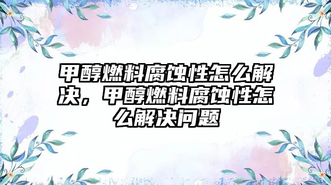 甲醇燃料腐蝕性怎么解決，甲醇燃料腐蝕性怎么解決問題