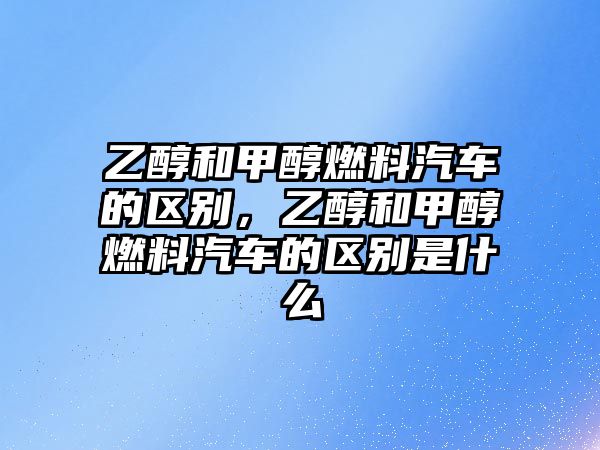 乙醇和甲醇燃料汽車的區(qū)別，乙醇和甲醇燃料汽車的區(qū)別是什么