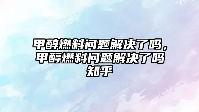 甲醇燃料問題解決了嗎，甲醇燃料問題解決了嗎知乎