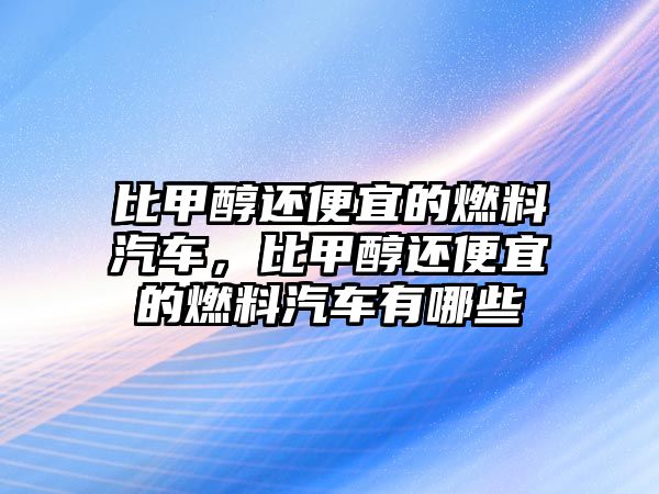 比甲醇還便宜的燃料汽車，比甲醇還便宜的燃料汽車有哪些