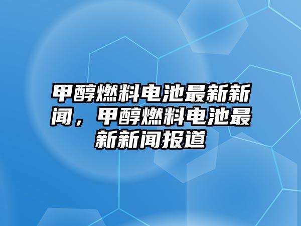 甲醇燃料電池最新新聞，甲醇燃料電池最新新聞報道