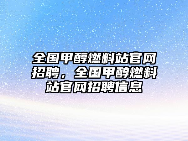 全國甲醇燃料站官網(wǎng)招聘，全國甲醇燃料站官網(wǎng)招聘信息