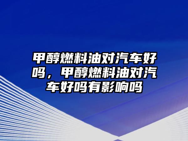 甲醇燃料油對汽車好嗎，甲醇燃料油對汽車好嗎有影響嗎