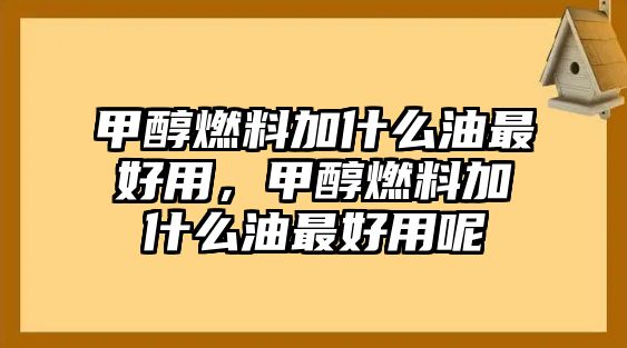 甲醇燃料加什么油最好用，甲醇燃料加什么油最好用呢