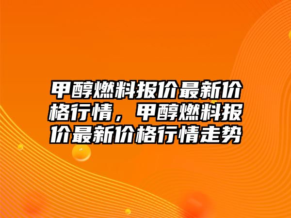 甲醇燃料報(bào)價(jià)最新價(jià)格行情，甲醇燃料報(bào)價(jià)最新價(jià)格行情走勢(shì)