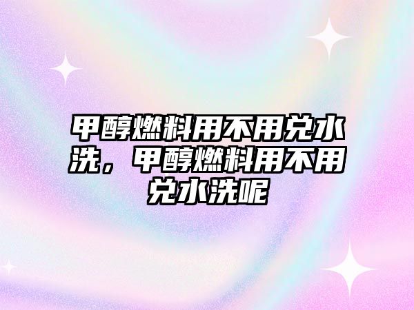 甲醇燃料用不用兌水洗，甲醇燃料用不用兌水洗呢