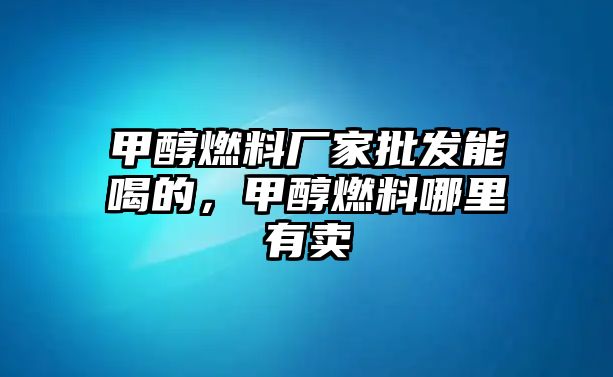 甲醇燃料廠家批發(fā)能喝的，甲醇燃料哪里有賣(mài)