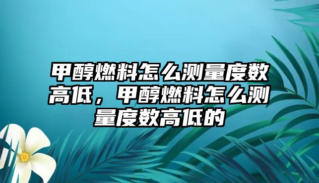 甲醇燃料怎么測量度數(shù)高低，甲醇燃料怎么測量度數(shù)高低的