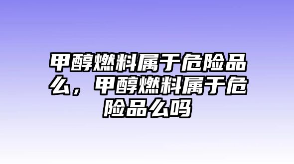 甲醇燃料屬于危險品么，甲醇燃料屬于危險品么嗎