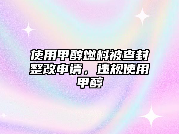 使用甲醇燃料被查封整改申請，違規(guī)使用甲醇