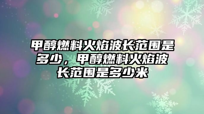 甲醇燃料火焰波長(zhǎng)范圍是多少，甲醇燃料火焰波長(zhǎng)范圍是多少米