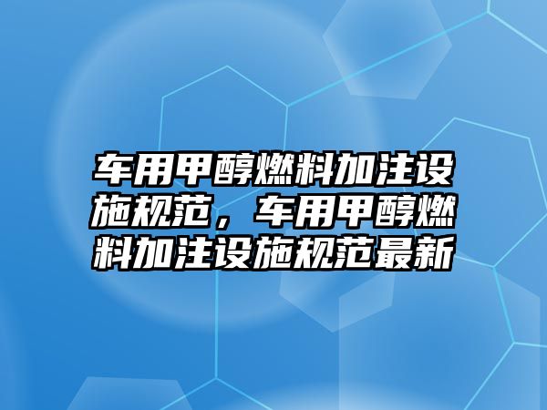 車用甲醇燃料加注設(shè)施規(guī)范，車用甲醇燃料加注設(shè)施規(guī)范最新