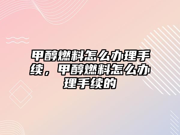 甲醇燃料怎么辦理手續(xù)，甲醇燃料怎么辦理手續(xù)的