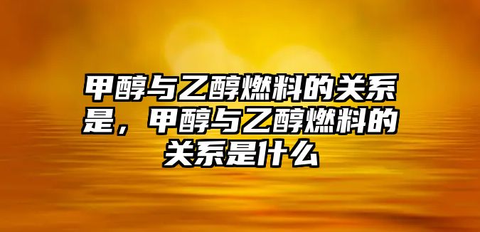 甲醇與乙醇燃料的關系是，甲醇與乙醇燃料的關系是什么