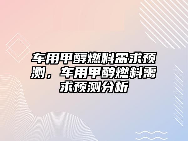 車用甲醇燃料需求預(yù)測(cè)，車用甲醇燃料需求預(yù)測(cè)分析