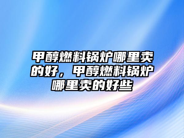 甲醇燃料鍋爐哪里賣的好，甲醇燃料鍋爐哪里賣的好些