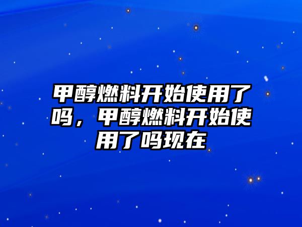 甲醇燃料開始使用了嗎，甲醇燃料開始使用了嗎現(xiàn)在