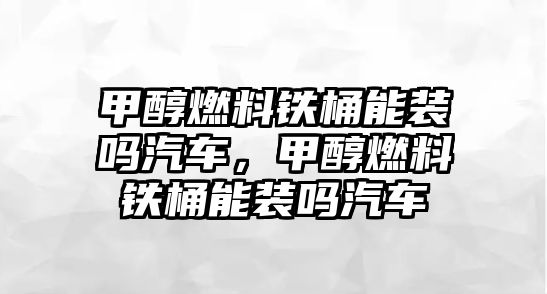 甲醇燃料鐵桶能裝嗎汽車，甲醇燃料鐵桶能裝嗎汽車