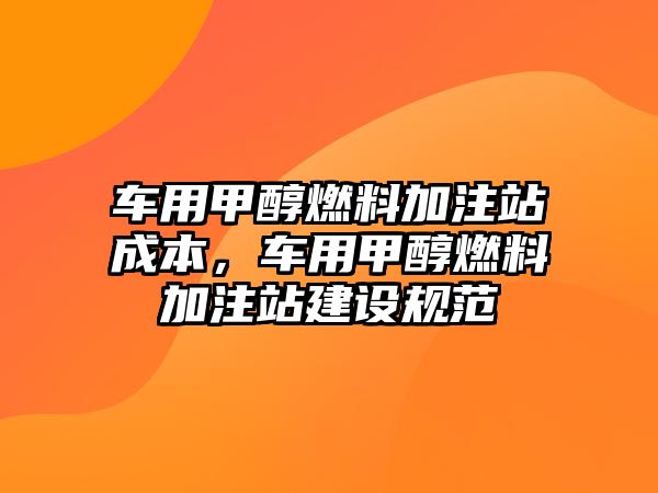 車用甲醇燃料加注站成本，車用甲醇燃料加注站建設(shè)規(guī)范