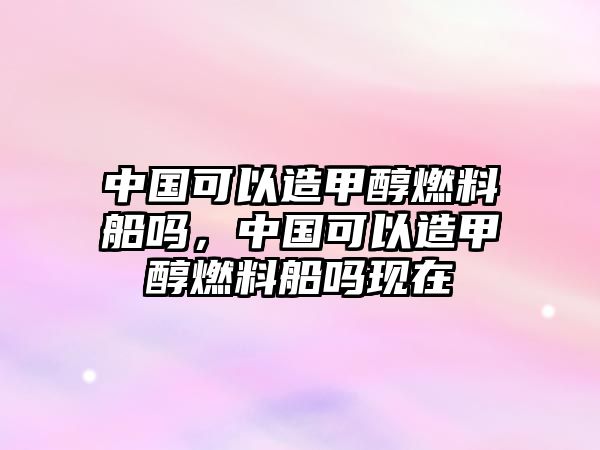 中國可以造甲醇燃料船嗎，中國可以造甲醇燃料船嗎現(xiàn)在