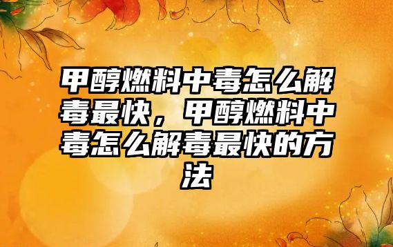 甲醇燃料中毒怎么解毒最快，甲醇燃料中毒怎么解毒最快的方法